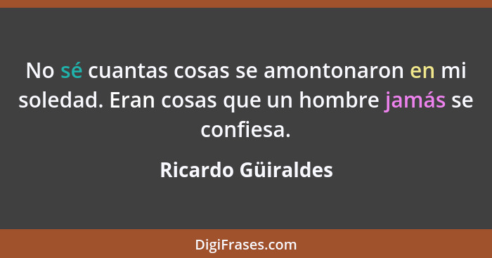 No sé cuantas cosas se amontonaron en mi soledad. Eran cosas que un hombre jamás se confiesa.... - Ricardo Güiraldes