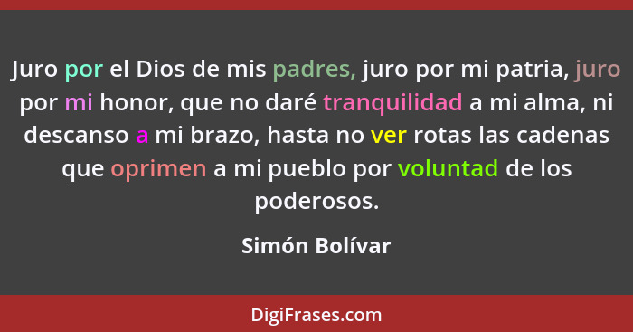 Juro por el Dios de mis padres, juro por mi patria, juro por mi honor, que no daré tranquilidad a mi alma, ni descanso a mi brazo, has... - Simón Bolívar