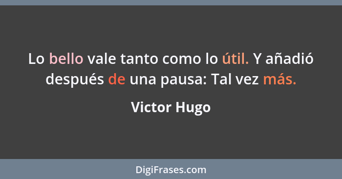 Lo bello vale tanto como lo útil. Y añadió después de una pausa: Tal vez más.... - Victor Hugo