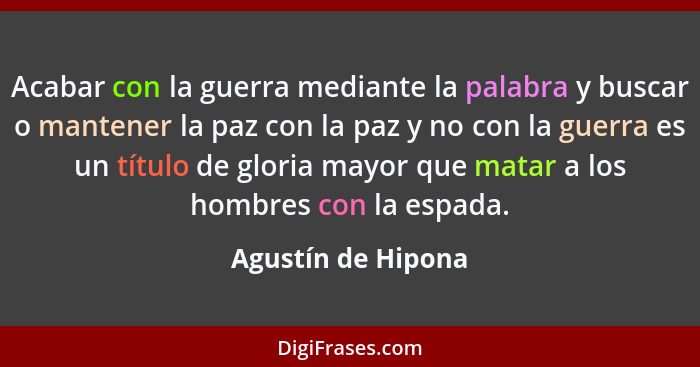 Acabar con la guerra mediante la palabra y buscar o mantener la paz con la paz y no con la guerra es un título de gloria mayor que... - Agustín de Hipona