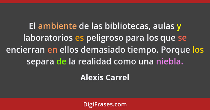 El ambiente de las bibliotecas, aulas y laboratorios es peligroso para los que se encierran en ellos demasiado tiempo. Porque los sepa... - Alexis Carrel