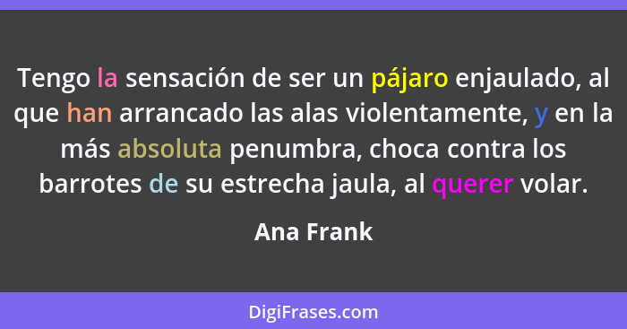 Tengo la sensación de ser un pájaro enjaulado, al que han arrancado las alas violentamente, y en la más absoluta penumbra, choca contra lo... - Ana Frank