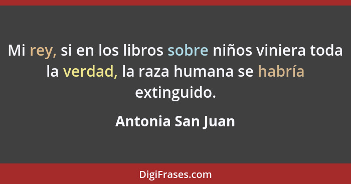 Mi rey, si en los libros sobre niños viniera toda la verdad, la raza humana se habría extinguido.... - Antonia San Juan