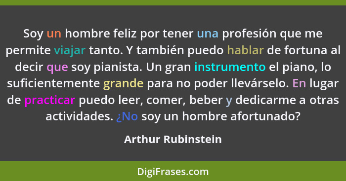 Soy un hombre feliz por tener una profesión que me permite viajar tanto. Y también puedo hablar de fortuna al decir que soy pianis... - Arthur Rubinstein