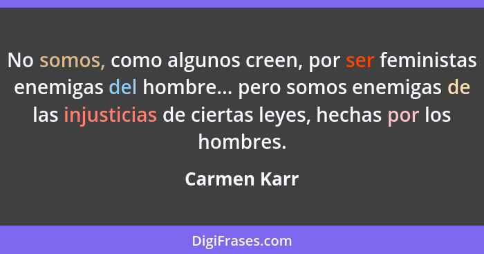 No somos, como algunos creen, por ser feministas enemigas del hombre... pero somos enemigas de las injusticias de ciertas leyes, hechas... - Carmen Karr