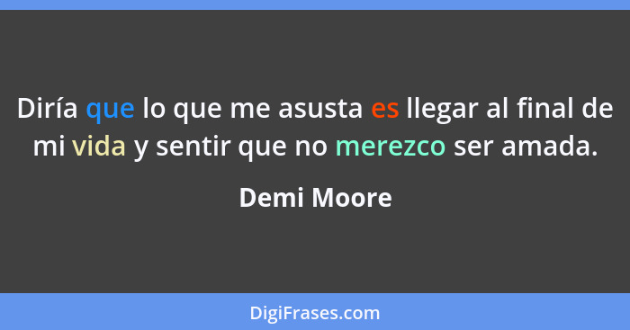 Diría que lo que me asusta es llegar al final de mi vida y sentir que no merezco ser amada.... - Demi Moore