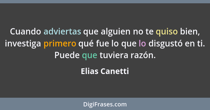 Cuando adviertas que alguien no te quiso bien, investiga primero qué fue lo que lo disgustó en ti. Puede que tuviera razón.... - Elias Canetti