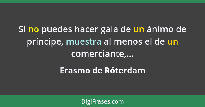 Si no puedes hacer gala de un ánimo de príncipe, muestra al menos el de un comerciante,...... - Erasmo de Róterdam