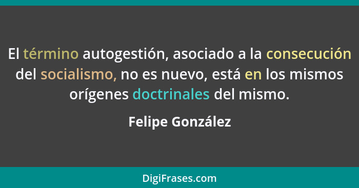 El término autogestión, asociado a la consecución del socialismo, no es nuevo, está en los mismos orígenes doctrinales del mismo.... - Felipe González