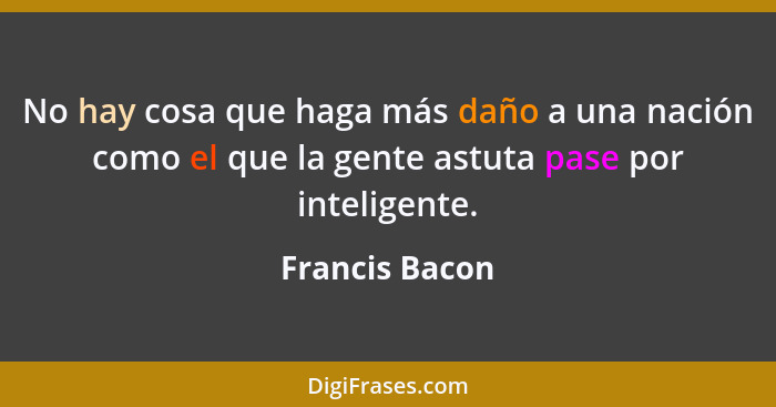 No hay cosa que haga más daño a una nación como el que la gente astuta pase por inteligente.... - Francis Bacon