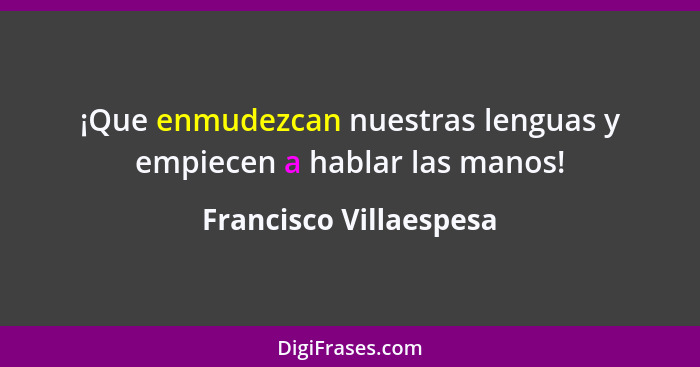 ¡Que enmudezcan nuestras lenguas y empiecen a hablar las manos!... - Francisco Villaespesa