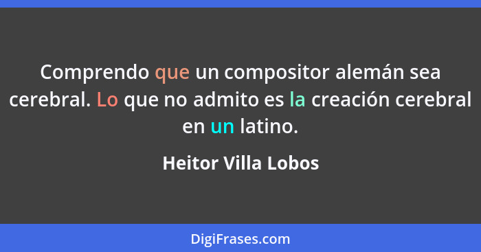 Comprendo que un compositor alemán sea cerebral. Lo que no admito es la creación cerebral en un latino.... - Heitor Villa Lobos