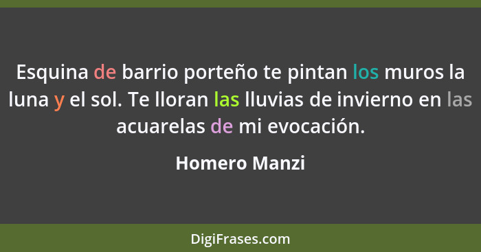 Esquina de barrio porteño te pintan los muros la luna y el sol. Te lloran las lluvias de invierno en las acuarelas de mi evocación.... - Homero Manzi