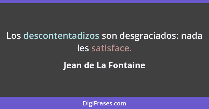 Los descontentadizos son desgraciados: nada les satisface.... - Jean de La Fontaine