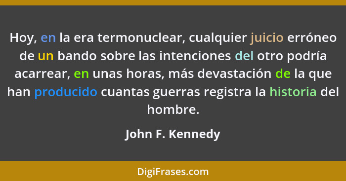 Hoy, en la era termonuclear, cualquier juicio erróneo de un bando sobre las intenciones del otro podría acarrear, en unas horas, más... - John F. Kennedy