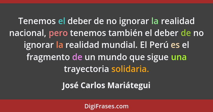 Tenemos el deber de no ignorar la realidad nacional, pero tenemos también el deber de no ignorar la realidad mundial. El Perú... - José Carlos Mariátegui