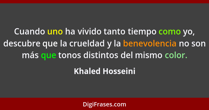Cuando uno ha vivido tanto tiempo como yo, descubre que la crueldad y la benevolencia no son más que tonos distintos del mismo color... - Khaled Hosseini