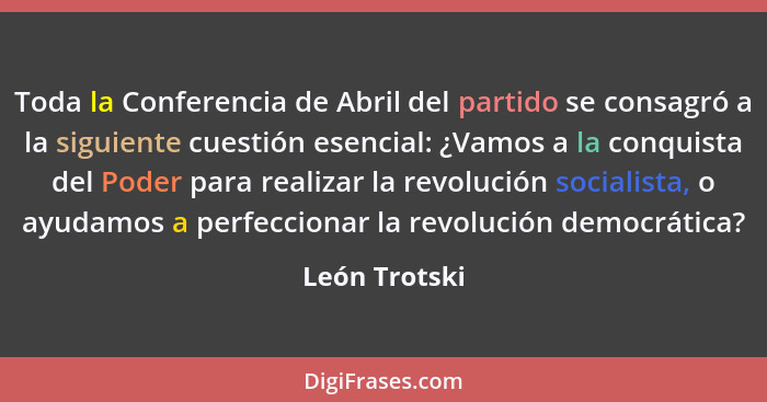 Toda la Conferencia de Abril del partido se consagró a la siguiente cuestión esencial: ¿Vamos a la conquista del Poder para realizar la... - León Trotski