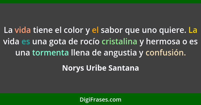 La vida tiene el color y el sabor que uno quiere. La vida es una gota de rocío cristalina y hermosa o es una tormenta llena de a... - Norys Uribe Santana