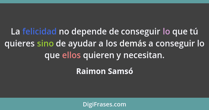 La felicidad no depende de conseguir lo que tú quieres sino de ayudar a los demás a conseguir lo que ellos quieren y necesitan.... - Raimon Samsó