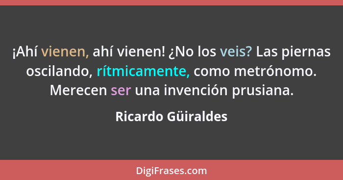 ¡Ahí vienen, ahí vienen! ¿No los veis? Las piernas oscilando, rítmicamente, como metrónomo. Merecen ser una invención prusiana.... - Ricardo Güiraldes