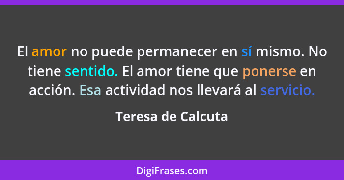 El amor no puede permanecer en sí mismo. No tiene sentido. El amor tiene que ponerse en acción. Esa actividad nos llevará al servi... - Teresa de Calcuta