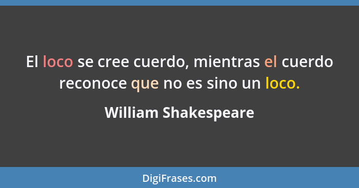 El loco se cree cuerdo, mientras el cuerdo reconoce que no es sino un loco.... - William Shakespeare