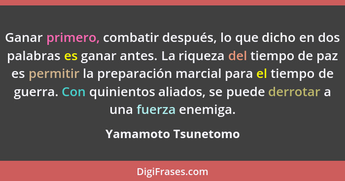 Ganar primero, combatir después, lo que dicho en dos palabras es ganar antes. La riqueza del tiempo de paz es permitir la prepara... - Yamamoto Tsunetomo