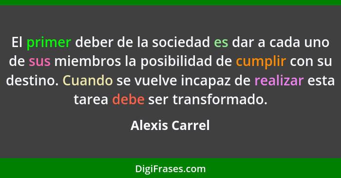 El primer deber de la sociedad es dar a cada uno de sus miembros la posibilidad de cumplir con su destino. Cuando se vuelve incapaz de... - Alexis Carrel