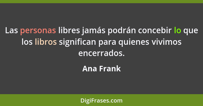 Las personas libres jamás podrán concebir lo que los libros significan para quienes vivimos encerrados.... - Ana Frank