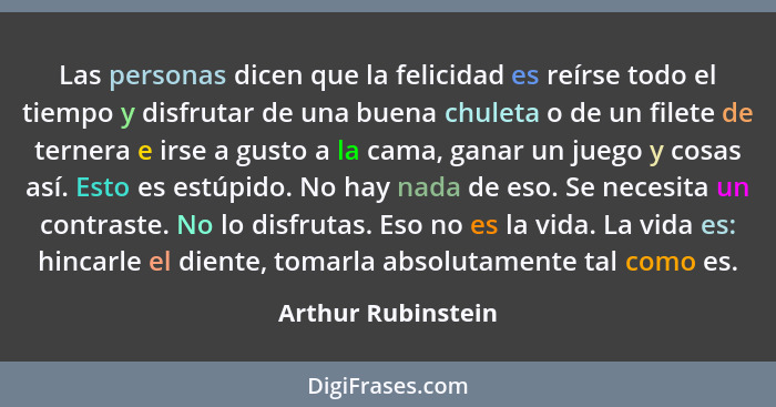 Las personas dicen que la felicidad es reírse todo el tiempo y disfrutar de una buena chuleta o de un filete de ternera e irse a g... - Arthur Rubinstein