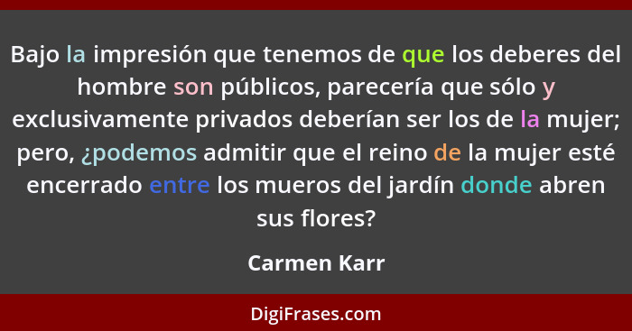 Bajo la impresión que tenemos de que los deberes del hombre son públicos, parecería que sólo y exclusivamente privados deberían ser los... - Carmen Karr