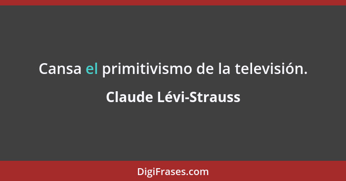 Cansa el primitivismo de la televisión.... - Claude Lévi-Strauss