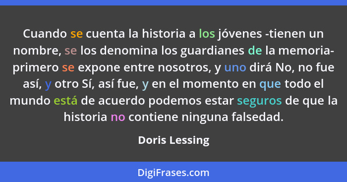 Cuando se cuenta la historia a los jóvenes -tienen un nombre, se los denomina los guardianes de la memoria- primero se expone entre no... - Doris Lessing