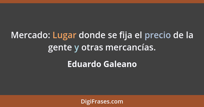 Mercado: Lugar donde se fija el precio de la gente y otras mercancías.... - Eduardo Galeano