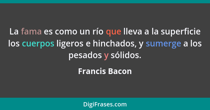 La fama es como un río que lleva a la superficie los cuerpos ligeros e hinchados, y sumerge a los pesados y sólidos.... - Francis Bacon