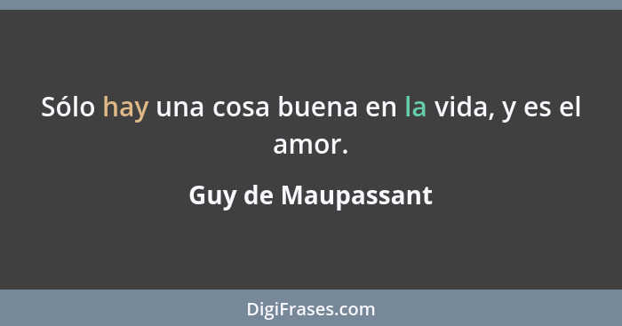 Sólo hay una cosa buena en la vida, y es el amor.... - Guy de Maupassant