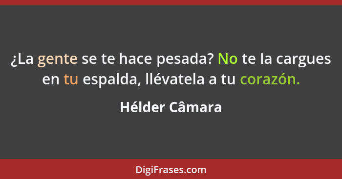 ¿La gente se te hace pesada? No te la cargues en tu espalda, llévatela a tu corazón.... - Hélder Câmara