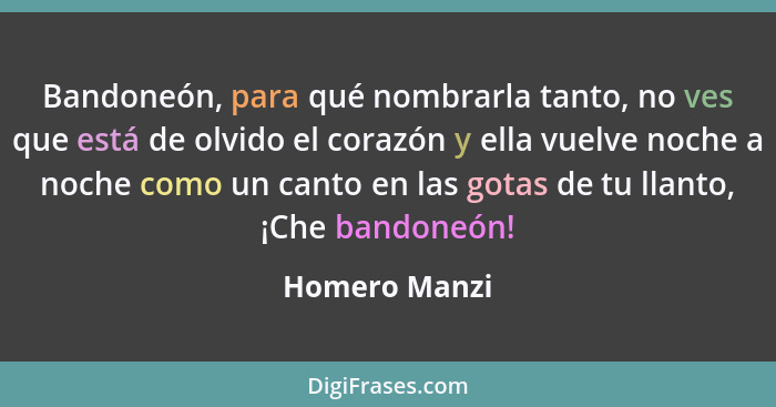 Bandoneón, para qué nombrarla tanto, no ves que está de olvido el corazón y ella vuelve noche a noche como un canto en las gotas de tu... - Homero Manzi