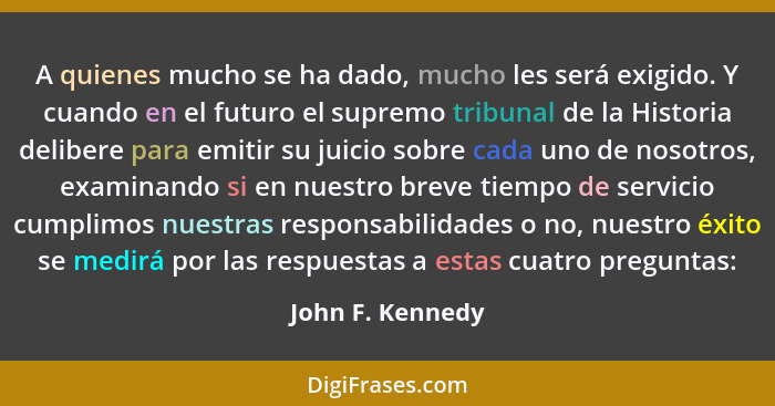 A quienes mucho se ha dado, mucho les será exigido. Y cuando en el futuro el supremo tribunal de la Historia delibere para emitir su... - John F. Kennedy