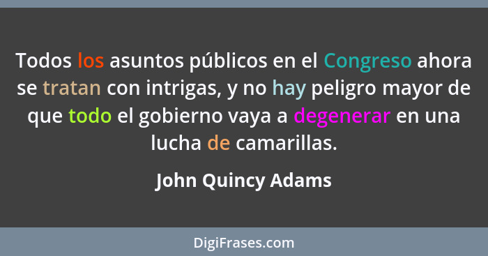 Todos los asuntos públicos en el Congreso ahora se tratan con intrigas, y no hay peligro mayor de que todo el gobierno vaya a dege... - John Quincy Adams