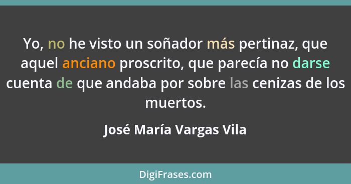 Yo, no he visto un soñador más pertinaz, que aquel anciano proscrito, que parecía no darse cuenta de que andaba por sobre las... - José María Vargas Vila