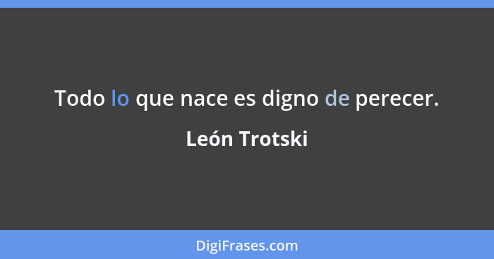 Todo lo que nace es digno de perecer.... - León Trotski