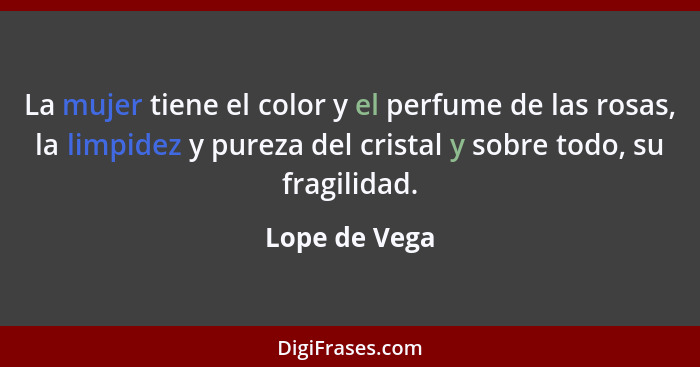 La mujer tiene el color y el perfume de las rosas, la limpidez y pureza del cristal y sobre todo, su fragilidad.... - Lope de Vega