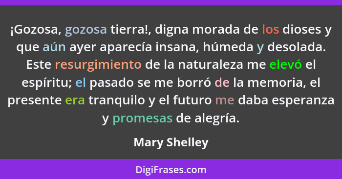 ¡Gozosa, gozosa tierra!, digna morada de los dioses y que aún ayer aparecía insana, húmeda y desolada. Este resurgimiento de la natural... - Mary Shelley