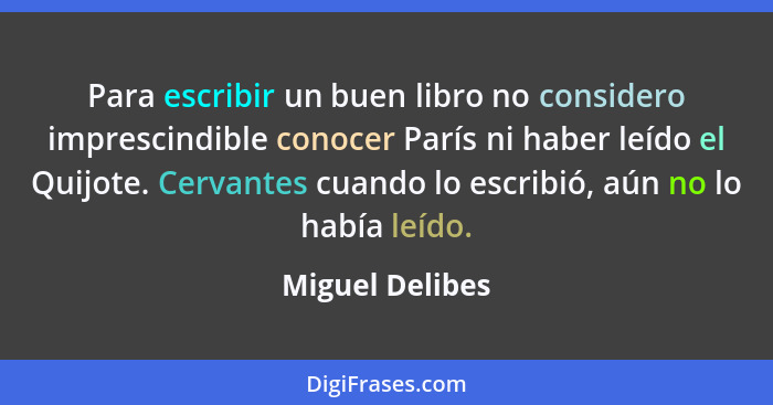 Para escribir un buen libro no considero imprescindible conocer París ni haber leído el Quijote. Cervantes cuando lo escribió, aún no... - Miguel Delibes