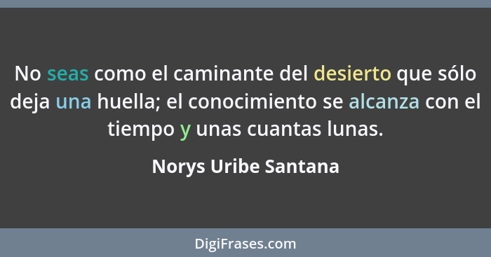 No seas como el caminante del desierto que sólo deja una huella; el conocimiento se alcanza con el tiempo y unas cuantas lunas.... - Norys Uribe Santana