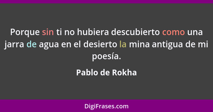 Porque sin ti no hubiera descubierto como una jarra de agua en el desierto la mina antigua de mi poesía.... - Pablo de Rokha