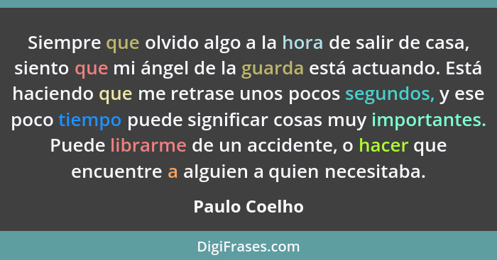 Siempre que olvido algo a la hora de salir de casa, siento que mi ángel de la guarda está actuando. Está haciendo que me retrase unos p... - Paulo Coelho