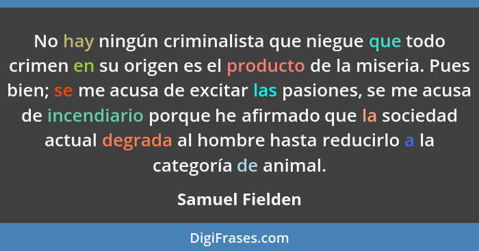 No hay ningún criminalista que niegue que todo crimen en su origen es el producto de la miseria. Pues bien; se me acusa de excitar la... - Samuel Fielden